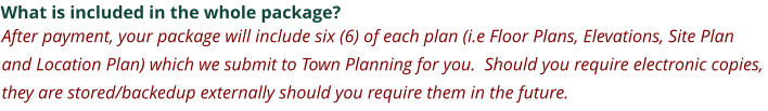 What is included in the whole package? After payment, your package will include six (6) of each plan (i.e Floor Plans, Elevations, Site Plan and Location Plan) which we submit to Town Planning for you.  Should you require electronic copies, they are stored/backedup externally should you require them in the future.