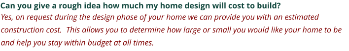 Can you give a rough idea how much my home design will cost to build? Yes, on request during the design phase of your home we can provide you with an estimated construction cost.  This allows you to determine how large or small you would like your home to be and help you stay within budget at all times.