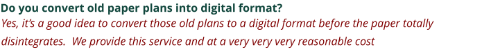 Do you convert old paper plans into digital format? Yes, it’s a good idea to convert those old plans to a digital format before the paper totally disintegrates.  We provide this service and at a very very very reasonable cost