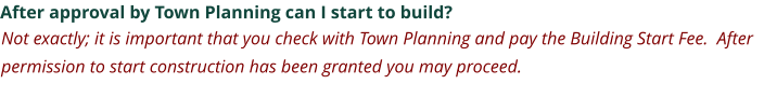 After approval by Town Planning can I start to build? Not exactly; it is important that you check with Town Planning and pay the Building Start Fee.  After permission to start construction has been granted you may proceed.