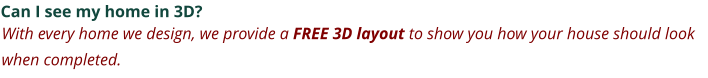 Can I see my home in 3D? With every home we design, we provide a FREE 3D layout to show you how your house should look when completed.