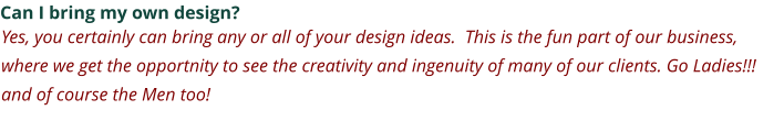 Can I bring my own design? Yes, you certainly can bring any or all of your design ideas.  This is the fun part of our business, where we get the opportnity to see the creativity and ingenuity of many of our clients. Go Ladies!!! and of course the Men too!