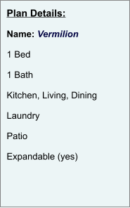 Plan Details:  Name: Vermilion  1 Bed  1 Bath  Kitchen, Living, Dining  Laundry  Patio  Expandable (yes)