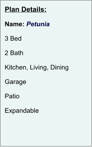 Plan Details:  Name: Petunia  3 Bed  2 Bath  Kitchen, Living, Dining  Garage  Patio  Expandable