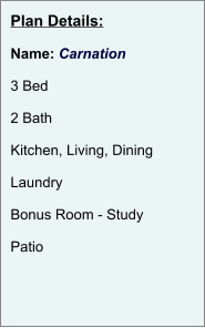 Plan Details:  Name: Carnation  3 Bed  2 Bath  Kitchen, Living, Dining  Laundry  Bonus Room - Study  Patio