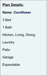Plan Details:  Name: Cornflower  3 Bed  1 Bath  Kitchen, Living, Dining  Laundry  Patio  Garage  Expandable