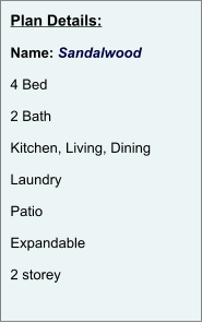 Plan Details:  Name: Sandalwood  4 Bed  2 Bath  Kitchen, Living, Dining  Laundry  Patio  Expandable  2 storey