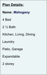 Plan Details:  Name: Mahogany  4 Bed  2 ½ Bath  Kitchen, Living, Dining  Laundry  Patio, Garage  Expandable  2 storey