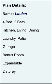 Plan Details:  Name: Linden  4 Bed, 2 Bath  Kitchen, Living, Dining  Laundry, Patio  Garage  Bonus Room   Expandable  2 storey
