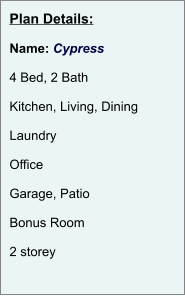 Plan Details:  Name: Cypress  4 Bed, 2 Bath  Kitchen, Living, Dining  Laundry  Office  Garage, Patio  Bonus Room  2 storey