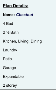 Plan Details:  Name: Chestnut  4 Bed  2 ½ Bath  Kitchen, Living, Dining  Laundry  Patio  Garage  Expandable  2 storey