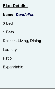 Plan Details:  Name: Dandelion  3 Bed  1 Bath  Kitchen, Living, Dining  Laundry  Patio  Expandable
