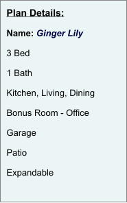 Plan Details:  Name: Ginger Lily  3 Bed  1 Bath  Kitchen, Living, Dining  Bonus Room - Office  Garage  Patio  Expandable