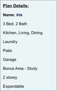 Plan Details:  Name: Iris  3 Bed, 2 Bath  Kitchen, Living, Dining  Laundry  Patio  Garage  Bonus Area - Study  2 storey  Expandable