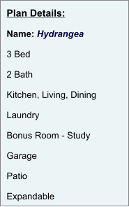 Plan Details:  Name: Hydrangea  3 Bed  2 Bath  Kitchen, Living, Dining  Laundry  Bonus Room - Study  Garage  Patio  Expandable