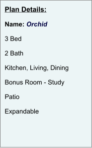 Plan Details:  Name: Orchid  3 Bed  2 Bath  Kitchen, Living, Dining  Bonus Room - Study  Patio  Expandable