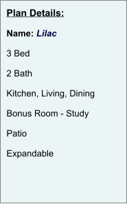 Plan Details:  Name: Lilac  3 Bed  2 Bath  Kitchen, Living, Dining  Bonus Room - Study  Patio  Expandable