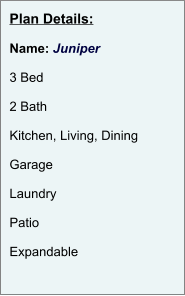 Plan Details:  Name: Juniper  3 Bed  2 Bath  Kitchen, Living, Dining  Garage  Laundry  Patio  Expandable